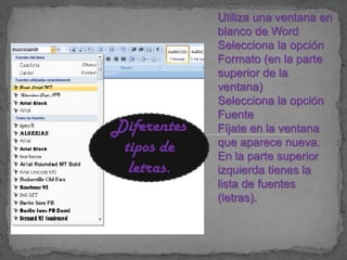 Utiliza una ventana en
             blanco de Word
             Selecciona la opción
             Formato (en la parte
             superior de la
             ventana)
             Selecciona la opción
             Fuente
Diferentes   Fíjate en la ventana
 tipos de    que aparece nueva.
             En la parte superior
  letras.    izquierda tienes la
             lista de fuentes
             (letras).
 