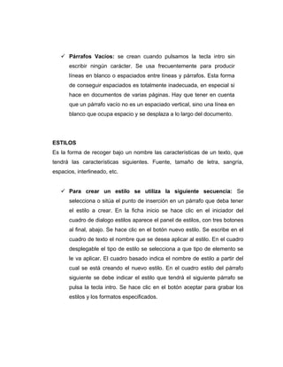  Párrafos Vacios: se crean cuando pulsamos la tecla intro sin
escribir ningún carácter. Se usa frecuentemente para producir
líneas en blanco o espaciados entre líneas y párrafos. Esta forma
de conseguir espaciados es totalmente inadecuada, en especial si
hace en documentos de varias páginas. Hay que tener en cuenta
que un párrafo vacío no es un espaciado vertical, sino una línea en
blanco que ocupa espacio y se desplaza a lo largo del documento.
ESTILOS
Es la forma de recoger bajo un nombre las características de un texto, que
tendrá las características siguientes. Fuente, tamaño de letra, sangría,
espacios, interlineado, etc.
 Para crear un estilo se utiliza la siguiente secuencia: Se
selecciona o sitúa el punto de inserción en un párrafo que deba tener
el estilo a crear. En la ficha inicio se hace clic en el iniciador del
cuadro de dialogo estilos aparece el panel de estilos, con tres botones
al final, abajo. Se hace clic en el botón nuevo estilo. Se escribe en el
cuadro de texto el nombre que se desea aplicar al estilo. En el cuadro
desplegable el tipo de estilo se selecciona a que tipo de elemento se
le va aplicar. El cuadro basado indica el nombre de estilo a partir del
cual se está creando el nuevo estilo. En el cuadro estilo del párrafo
siguiente se debe indicar el estilo que tendrá el siguiente párrafo se
pulsa la tecla intro. Se hace clic en el botón aceptar para grabar los
estilos y los formatos especificados.
 