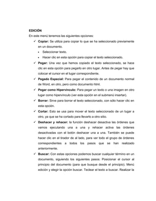 EDICIÓN
En este menú tenemos las siguientes opciones:
 Copiar: Se utiliza para copiar lo que se ha seleccionado previamente
en un documento.
• Seleccionar texto.
• Hacer clic en esta opción para copiar el texto seleccionado.
 Pegar: Una vez que hemos copiado el texto seleccionado, se hace
clic en esta opción para pegarlo en otro lugar. Antes de pegar hay que
colocar el cursor en el lugar correspondiente.
 Pegado Especial: Para pegar el contenido de un documento normal
de Word, en otro, pero como documento html.
 Pegar como Hipervínculo: Para pegar un texto o una imagen en otro
lugar como hipervínculo (ver esta opción en el submenú insertar).
 Borrar: Sirve para borrar el texto seleccionado, con sólo hacer clic en
esta opción.
 Cortar: Esto se usa para mover el texto seleccionado de un lugar a
otro, ya que se ha cortado para llevarlo a otro sitio.
 Deshacer y rehacer: la función deshacer desactiva las órdenes que
vamos ejecutando una a una y rehacer activa las órdenes
desactivadas con el botón deshacer una a una. También se puede
hacer clic en el tirador de al lado, para ver todo el grupo de órdenes
correspondientes a todos los pasos que se han realizado
anteriormente.
 Buscar: Con estas opciones podemos buscar cualquier término en un
documento, siguiendo los siguientes pasos: Posicionar el cursor al
principio del documento (para que busque desde el principio). Menú
edición y elegir la opción buscar. Teclear el texto a buscar. Realizar la
 