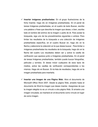  Insertar imágenes prediseñadas: En el grupo Ilustraciones de la
ficha Insertar, haga clic en Imágenes prediseñadas. En el panel de
tareas Imágenes prediseñadas, en el cuadro de texto Buscar, escriba
una palabra o frase que describa la imagen que desea, o bien, escriba
todo el nombre del archivo de la imagen o parte de él. Para acotar la
búsqueda, siga uno de los procedimientos siguientes o ambos: Para
limitar los resultados de la búsqueda a una colección de imágenes
prediseñadas específica, en el cuadro Buscar en, haga clic en la
flecha y seleccione la colección en la que desea buscar. Para limitar a
imágenes prediseñadas los resultados de la búsqueda, haga clic en la
flecha del cuadro Los resultados deben ser y active la casilla de
verificación que aparece junto a Imágenes prediseñadas. En el panel
de tareas Imágenes prediseñadas, también puede buscar fotografías,
películas y sonidos. Si desea incluir cualquiera de esos tipos de
medios, active las casillas de verificación correspondientes a los
mismos. Haga clic en Buscar. En la lista de resultados, haga clic en la
imagen prediseñada para insertarla.
 Insertar una Imagen de una Página Web: Abra el documento de
Microsoft Office Word 2007. Desde la página Web, arrastre hasta el
documento de Word la imagen que desee insertar. Asegúrese de que
la imagen elegida no es un vínculo a otra página Web. Si arrastra una
imagen vinculada, se insertará en el documento como vínculo en lugar
de como imagen.
 