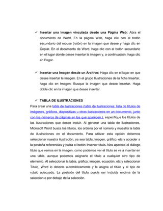  Insertar una Imagen vinculada desde una Página Web: Abra el
documento de Word. En la página Web, haga clic con el botón
secundario del mouse (ratón) en la imagen que desee y haga clic en
Copiar. En el documento de Word, haga clic con el botón secundario
en el lugar donde desee insertar la imagen y, a continuación, haga clic
en Pegar.
 Insertar una Imagen desde un Archivo: Haga clic en el lugar en que
desee insertar la imagen. En el grupo Ilustraciones de la ficha Insertar,
haga clic en Imagen. Busque la imagen que desee insertar. Haga
doble clic en la imagen que desee insertar.
 TABLA DE ILUSTRACIONES
Para crear una tabla de ilustraciones (tabla de ilustraciones: lista de títulos de
imágenes, gráficos, diapositivas u otras ilustraciones en un documento, junto
con los números de páginas en las que aparecen.), especifique los títulos de
las ilustraciones que desee incluir. Al generar una tabla de ilustraciones,
Microsoft Word busca los títulos, los ordena por el número y muestra la tabla
de ilustraciones en el documento. Para utilizar esta opción debemos
seleccionar nuestra ilustración, ya sea tabla, imagen, gráfico, etc y acceder a
la pestaña referencias y pulsa el botón Insertar título. Nos aparece el diálogo
titulo que vemos en la imagen, como podemos ver el título se va a insertar en
una tabla, aunque podemos asignarle el título a cualquier otro tipo de
elemento. Al seleccionar la tabla, gráfico, imagen, ecuación, etc y seleccionar
Título, Word lo detecta automáticamente y le asigna el título y el tipo de
rotulo adecuado. La posición del título puede ser incluida encima de la
selección o por debajo de la selección.
 