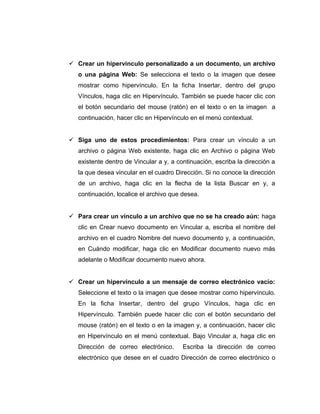  Crear un hipervínculo personalizado a un documento, un archivo
o una página Web: Se selecciona el texto o la imagen que desee
mostrar como hipervínculo. En la ficha Insertar, dentro del grupo
Vínculos, haga clic en Hipervínculo. También se puede hacer clic con
el botón secundario del mouse (ratón) en el texto o en la imagen a
continuación, hacer clic en Hipervínculo en el menú contextual.
 Siga uno de estos procedimientos: Para crear un vínculo a un
archivo o página Web existente, haga clic en Archivo o página Web
existente dentro de Vincular a y, a continuación, escriba la dirección a
la que desea vincular en el cuadro Dirección. Si no conoce la dirección
de un archivo, haga clic en la flecha de la lista Buscar en y, a
continuación, localice el archivo que desea.
 Para crear un vínculo a un archivo que no se ha creado aún: haga
clic en Crear nuevo documento en Vincular a, escriba el nombre del
archivo en el cuadro Nombre del nuevo documento y, a continuación,
en Cuándo modificar, haga clic en Modificar documento nuevo más
adelante o Modificar documento nuevo ahora.
 Crear un hipervínculo a un mensaje de correo electrónico vacío:
Seleccione el texto o la imagen que desee mostrar como hipervínculo.
En la ficha Insertar, dentro del grupo Vínculos, haga clic en
Hipervínculo. También puede hacer clic con el botón secundario del
mouse (ratón) en el texto o en la imagen y, a continuación, hacer clic
en Hipervínculo en el menú contextual. Bajo Vincular a, haga clic en
Dirección de correo electrónico. Escriba la dirección de correo
electrónico que desee en el cuadro Dirección de correo electrónico o
 