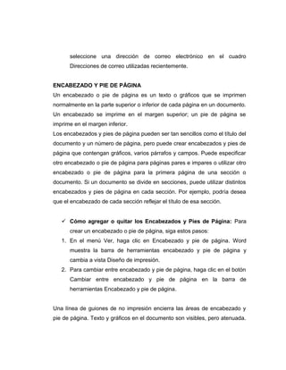 seleccione una dirección de correo electrónico en el cuadro
Direcciones de correo utilizadas recientemente.
ENCABEZADO Y PIE DE PÁGINA
Un encabezado o pie de página es un texto o gráficos que se imprimen
normalmente en la parte superior o inferior de cada página en un documento.
Un encabezado se imprime en el margen superior; un pie de página se
imprime en el margen inferior.
Los encabezados y pies de página pueden ser tan sencillos como el título del
documento y un número de página, pero puede crear encabezados y pies de
página que contengan gráficos, varios párrafos y campos. Puede especificar
otro encabezado o pie de página para páginas pares e impares o utilizar otro
encabezado o pie de página para la primera página de una sección o
documento. Si un documento se divide en secciones, puede utilizar distintos
encabezados y pies de página en cada sección. Por ejemplo, podría desea
que el encabezado de cada sección reflejar el título de esa sección.
 Cómo agregar o quitar los Encabezados y Pies de Página: Para
crear un encabezado o pie de página, siga estos pasos:
1. En el menú Ver, haga clic en Encabezado y pie de página. Word
muestra la barra de herramientas encabezado y pie de página y
cambia a vista Diseño de impresión.
2. Para cambiar entre encabezado y pie de página, haga clic en el botón
Cambiar entre encabezado y pie de página en la barra de
herramientas Encabezado y pie de página.
Una línea de guiones de no impresión encierra las áreas de encabezado y
pie de página. Texto y gráficos en el documento son visibles, pero atenuada.
 