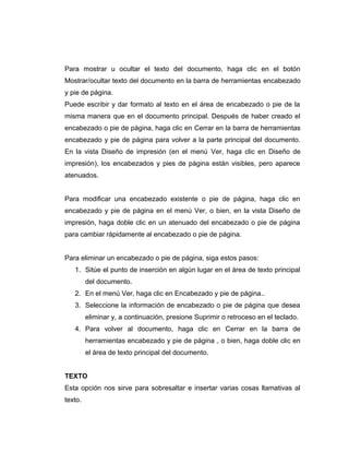 Para mostrar u ocultar el texto del documento, haga clic en el botón
Mostrar/ocultar texto del documento en la barra de herramientas encabezado
y pie de página.
Puede escribir y dar formato al texto en el área de encabezado o pie de la
misma manera que en el documento principal. Después de haber creado el
encabezado o pie de página, haga clic en Cerrar en la barra de herramientas
encabezado y pie de página para volver a la parte principal del documento.
En la vista Diseño de impresión (en el menú Ver, haga clic en Diseño de
impresión), los encabezados y pies de página están visibles, pero aparece
atenuados.
Para modificar una encabezado existente o pie de página, haga clic en
encabezado y pie de página en el menú Ver, o bien, en la vista Diseño de
impresión, haga doble clic en un atenuado del encabezado o pie de página
para cambiar rápidamente al encabezado o pie de página.
Para eliminar un encabezado o pie de página, siga estos pasos:
1. Sitúe el punto de inserción en algún lugar en el área de texto principal
del documento.
2. En el menú Ver, haga clic en Encabezado y pie de página..
3. Seleccione la información de encabezado o pie de página que desea
eliminar y, a continuación, presione Suprimir o retroceso en el teclado.
4. Para volver al documento, haga clic en Cerrar en la barra de
herramientas encabezado y pie de página , o bien, haga doble clic en
el área de texto principal del documento.
TEXTO
Esta opción nos sirve para sobresaltar e insertar varias cosas llamativas al
texto.
 
