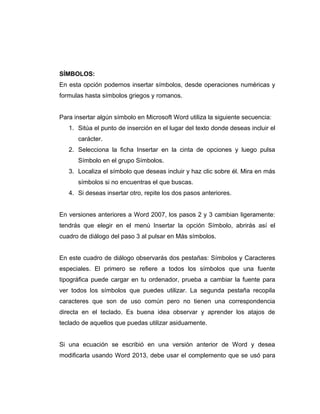 SÍMBOLOS:
En esta opción podemos insertar símbolos, desde operaciones numéricas y
formulas hasta símbolos griegos y romanos.
Para insertar algún símbolo en Microsoft Word utiliza la siguiente secuencia:
1. Sitúa el punto de inserción en el lugar del texto donde deseas incluir el
carácter.
2. Selecciona la ficha Insertar en la cinta de opciones y luego pulsa
Símbolo en el grupo Símbolos.
3. Localiza el símbolo que deseas incluir y haz clic sobre él. Mira en más
símbolos si no encuentras el que buscas.
4. Si deseas insertar otro, repite los dos pasos anteriores.
En versiones anteriores a Word 2007, los pasos 2 y 3 cambian ligeramente:
tendrás que elegir en el menú Insertar la opción Símbolo, abrirás así el
cuadro de diálogo del paso 3 al pulsar en Más símbolos.
En este cuadro de diálogo observarás dos pestañas: Símbolos y Caracteres
especiales. El primero se refiere a todos los símbolos que una fuente
tipográfica puede cargar en tu ordenador, prueba a cambiar la fuente para
ver todos los símbolos que puedes utilizar. La segunda pestaña recopila
caracteres que son de uso común pero no tienen una correspondencia
directa en el teclado. Es buena idea observar y aprender los atajos de
teclado de aquellos que puedas utilizar asiduamente.
Si una ecuación se escribió en una versión anterior de Word y desea
modificarla usando Word 2013, debe usar el complemento que se usó para
 