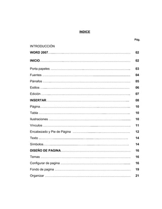 INDICE
Pág.
INTRODUCCIÓN
WORD 2007….....……..………………………………………………………
INICIO…………………..………………………………………………………
Porta papeles …………………………..……………………………………..
02
02
03
Fuentes ………………………………………….......................................... 04
Párrafos ……..………………………………………………………………… 05
Estilos …....…………………………………………………………………… 06
Edición ……...………….…………………………….……………………….. 07
INSERTAR………………………………………………………………….... 08
Página………………………………………………..………………………... 10
Tabla ……………………………………………………....………………….. 10
Ilustraciones …………………………………………………………….......... 10
Vínculos ………………………………………........…………………………. 11
Encabezado y Pie de Página ……………........…..………………………. 12
Texto ..…………..................................…........…..………………………. 14
Símbolos……................................………........…..………………………. 14
DISEÑO DE PAGINA………………………………………………………… 16
Temas …………………………………………………………………………. 16
Configurar de pagina ……………………………………………………....... 16
Fondo de pagina ……………………………………………………………… 19
Organizar ……………………………………………………………………… 21
 