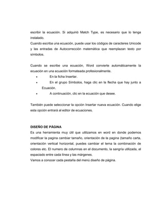 escribir la ecuación. Si adquirió Match Type, es necesario que lo tenga
instalado.
Cuando escriba una ecuación, puede usar los códigos de caracteres Unicode
y las entradas de Autocorrección matemática que reemplazan texto por
símbolos.
Cuando se escribe una ecuación, Word convierte automáticamente la
ecuación en una ecuación formateada profesionalmente.
• En la ficha Insertar.
• En el grupo Símbolos, haga clic en la flecha que hay junto a
Ecuación.
• A continuación, clic en la ecuación que desee.
También puede seleccionar la opción Insertar nueva ecuación. Cuando elige
esta opción entrará al editor de ecuaciones.
DISEÑO DE PÁGINA
Es una herramienta muy útil que utilizamos en word en donde podemos
modificar la pagina cambiar tamaño, orientación de la pagina (tamaño carta,
orientación vertical horizontal, puedes cambiar el tema la combinación de
colores etc. El numero de columnas en el documento, la sangría utilizada, el
espaciado entre cada línea y las márgenes.
Vamos a conocer cada pestaña del menú diseño de página.
 
