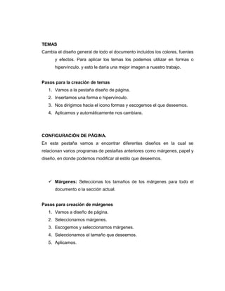 TEMAS
Cambia el diseño general de todo el documento incluidos los colores, fuentes
y efectos. Para aplicar los temas los podemos utilizar en formas o
hipervínculo. y esto le daría una mejor imagen a nuestro trabajo.
Pasos para la creación de temas
1. Vamos a la pestaña diseño de página.
2. Insertamos una forma o hipervínculo.
3. Nos dirigimos hacia el icono formas y escogemos el que deseemos.
4. Aplicamos y automáticamente nos cambiara.
CONFIGURACIÓN DE PÁGINA.
En esta pestaña vamos a encontrar diferentes diseños en la cual se
relacionan varios programas de pestañas anteriores como márgenes, papel y
diseño, en donde podemos modificar al estilo que deseemos.
 Márgenes: Seleccionas los tamaños de los márgenes para todo el
documento o la sección actual.
Pasos para creación de márgenes
1. Vamos a diseño de página.
2. Seleccionamos márgenes.
3. Escogemos y seleccionamos márgenes.
4. Seleccionamos el tamaño que deseemos.
5. Aplicamos.
 