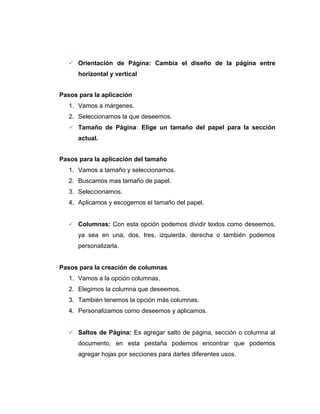  Orientación de Página: Cambia el diseño de la página entre
horizontal y vertical
Pasos para la aplicación
1. Vamos a márgenes.
2. Seleccionamos la que deseemos.
 Tamaño de Página: Elige un tamaño del papel para la sección
actual.
Pasos para la aplicación del tamaño
1. Vamos a tamaño y seleccionamos.
2. Buscamos mas tamaño de papel.
3. Seleccionamos.
4. Aplicamos y escogemos el tamaño del papel.
 Columnas: Con esta opción podemos dividir textos como deseemos,
ya sea en una, dos, tres, izquierda, derecha o también podemos
personalizarla.
Pasos para la creación de columnas
1. Vamos a la opción columnas.
2. Elegimos la columna que deseemos.
3. También tenemos la opción más columnas.
4. Personalizamos como deseemos y aplicamos.
 Saltos de Página: Es agregar salto de página, sección o columna al
documento, en esta pestaña podemos encontrar que podemos
agregar hojas por secciones para darles diferentes usos.
 
