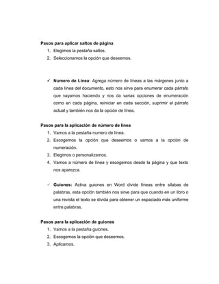 Pasos para aplicar saltos de página
1. Elegimos la pestaña saltos.
2. Seleccionamos la opción que deseemos.
 Numero de Línea: Agrega número de líneas a las márgenes junto a
cada línea del documento, esto nos sirve para enumerar cada párrafo
que vayamos haciendo y nos da varias opciones de enumeración
como en cada página, reiniciar en cada sección, suprimir el párrafo
actual y también nos da la opción de línea.
Pasos para la aplicación de número de línea
1. Vamos a la pestaña numero de línea.
2. Escogemos la opción que deseemos o vamos a la opción de
numeración.
3. Elegimos o personalizamos.
4. Vamos a número de línea y escogemos desde la página y que texto
nos aparezca.
 Guiones: Activa guiones en Word divide líneas entre silabas de
palabras, esta opción también nos sirve para que cuando en un libro o
una revista el texto se divida para obtener un espaciado más uniforme
entre palabras.
Pasos para la aplicación de guiones
1. Vamos a la pestaña guiones.
2. Escogemos la opción que deseemos.
3. Aplicamos.
 