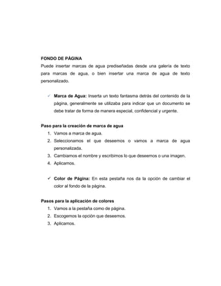 FONDO DE PÁGINA
Puede insertar marcas de agua prediseñadas desde una galería de texto
para marcas de agua, o bien insertar una marca de agua de texto
personalizado.
 Marca de Agua: Inserta un texto fantasma detrás del contenido de la
página, generalmente se utilizaba para indicar que un documento se
debe tratar de forma de manera especial, confidencial y urgente.
Paso para la creación de marca de agua
1. Vamos a marca de agua.
2. Seleccionamos el que deseemos o vamos a marca de agua
personalizada.
3. Cambiamos el nombre y escribimos lo que deseemos o una imagen.
4. Aplicamos.
 Color de Página: En esta pestaña nos da la opción de cambiar el
color al fondo de la página.
Pasos para la aplicación de colores
1. Vamos a la pestaña como de página.
2. Escogemos la opción que deseemos.
3. Aplicamos.
 