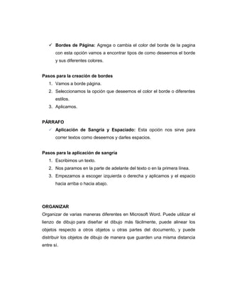  Bordes de Página: Agrega o cambia el color del borde de la pagina
con esta opción vamos a encontrar tipos de como deseemos el borde
y sus diferentes colores.
Pasos para la creación de bordes
1. Vamos a borde página.
2. Seleccionamos la opción que deseemos el color el borde o diferentes
estilos.
3. Aplicamos.
PÁRRAFO
 Aplicación de Sangría y Espaciado: Esta opción nos sirve para
correr textos como deseemos y darles espacios.
Pasos para la aplicación de sangría
1. Escribimos un texto.
2. Nos paramos en la parte de adelante del texto o en la primera línea.
3. Empezamos a escoger izquierda o derecha y aplicamos y el espacio
hacia arriba o hacia abajo.
ORGANIZAR
Organizar de varias maneras diferentes en Microsoft Word. Puede utilizar el
lienzo de dibujo para diseñar el dibujo más fácilmente, puede alinear los
objetos respecto a otros objetos u otras partes del documento, y puede
distribuir los objetos de dibujo de manera que guarden una misma distancia
entre sí.
 