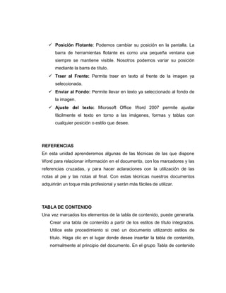  Posición Flotante: Podemos cambiar su posición en la pantalla. La
barra de herramientas flotante es como una pequeña ventana que
siempre se mantiene visible. Nosotros podemos variar su posición
mediante la barra de título.
 Traer al Frente: Permite traer en texto al frente de la imagen ya
seleccionada.
 Enviar al Fondo: Permite llevar en texto ya seleccionado al fondo de
la imagen.
 Ajuste del texto: Microsoft Office Word 2007 permite ajustar
fácilmente el texto en torno a las imágenes, formas y tablas con
cualquier posición o estilo que desee.
REFERENCIAS
En esta unidad aprenderemos algunas de las técnicas de las que dispone
Word para relacionar información en el documento, con los marcadores y las
referencias cruzadas, y para hacer aclaraciones con la utilización de las
notas al pie y las notas al final. Con estas técnicas nuestros documentos
adquirirán un toque más profesional y serán más fáciles de utilizar.
TABLA DE CONTENIDO
Una vez marcados los elementos de la tabla de contenido, puede generarla.
Crear una tabla de contenido a partir de los estilos de título integrados.
Utilice este procedimiento si creó un documento utilizando estilos de
título. Haga clic en el lugar donde desee insertar la tabla de contenido,
normalmente al principio del documento. En el grupo Tabla de contenido
 