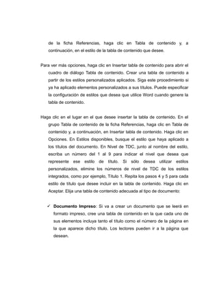 de la ficha Referencias, haga clic en Tabla de contenido y, a
continuación, en el estilo de la tabla de contenido que desee.
Para ver más opciones, haga clic en Insertar tabla de contenido para abrir el
cuadro de diálogo Tabla de contenido. Crear una tabla de contenido a
partir de los estilos personalizados aplicados. Siga este procedimiento si
ya ha aplicado elementos personalizados a sus títulos. Puede especificar
la configuración de estilos que desea que utilice Word cuando genere la
tabla de contenido.
Haga clic en el lugar en el que desee insertar la tabla de contenido. En el
grupo Tabla de contenido de la ficha Referencias, haga clic en Tabla de
contenido y, a continuación, en Insertar tabla de contenido. Haga clic en
Opciones. En Estilos disponibles, busque el estilo que haya aplicado a
los títulos del documento. En Nivel de TDC, junto al nombre del estilo,
escriba un número del 1 al 9 para indicar el nivel que desea que
represente ese estilo de título. Si sólo desea utilizar estilos
personalizados, elimine los números de nivel de TDC de los estilos
integrados, como por ejemplo, Título 1. Repita los pasos 4 y 5 para cada
estilo de título que desee incluir en la tabla de contenido. Haga clic en
Aceptar. Elija una tabla de contenido adecuada al tipo de documento:
 Documento Impreso: Si va a crear un documento que se leerá en
formato impreso, cree una tabla de contenido en la que cada uno de
sus elementos incluya tanto el título como el número de la página en
la que aparece dicho título. Los lectores pueden ir a la página que
desean.
 