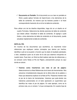  Documento en Pantalla: Si el documento se va a leer en pantalla en
Word, puede aplicar formato de hipervínculo a los elementos de la
tabla de contenido, de manera que los lectores puedan ir al título
correspondiente haciendo clic en él en la tabla de contenido.
Para utilizar uno de los diseños disponibles, haga clic en un diseño en el
cuadro Formatos. Seleccione las demás opciones de tabla de contenido
que desee utilizar. Actualizar la tabla de contenido. Si agregó o quitó
títulos u otros elementos de tabla de contenido en el documento, puede
actualizar rápidamente la tabla de contenido.
NOTA AL PIE.
En muchos de los documentos que escribimos, es importante incluir
referencias que expliquen ciertos conceptos que damos por hechos;
identificar cuál es la ecuación o función que ha dado el resultado planteado;
o bien, establecer quien es el autor de la cita que estamos incluyendo en
nuestro texto. Pues bien, en Word es fácil realizar este tipo de referencias, y
se conocen como Notas al Pie de Página, precisamente porque es aquí
donde se ubican.
 Veamos como insertarnos una nota al pie de página:
Seleccionamos la viñeta Referencias de la barra de herramientas. Nos
ubicamos inmediatamente después de la última letra de la palabra o
frase que deseamos explicar en la Nota al Pie. Pulsamos Insertar nota
al pie de la barra de herramientas. Veremos que justo donde nos
habíamos posicionados en el texto aparecerá un superíndice que
identifica las notas al pie de página. En este ejemplo, como es la
primera nota, es un número 1 el que corresponde. En nuestra hoja de
 