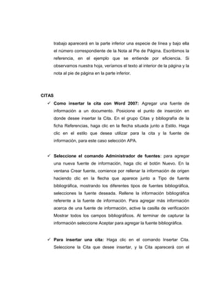 trabajo aparecerá en la parte inferior una especie de línea y bajo ella
el número correspondiente de la Nota al Pie de Página. Escribimos la
referencia, en el ejemplo que se entiende por eficiencia. Si
observamos nuestra hoja, veríamos el texto al interior de la página y la
nota al pie de página en la parte inferior.
CITAS
 Como insertar la cita con Word 2007: Agregar una fuente de
información a un documento. Posicione el punto de inserción en
donde desee insertar la Cita. En el grupo Citas y bibliografía de la
ficha Referencias, haga clic en la flecha situada junto a Estilo. Haga
clic en el estilo que desea utilizar para la cita y la fuente de
información, para este caso selección APA.
 Seleccione el comando Administrador de fuentes: para agregar
una nueva fuente de información, haga clic el botón Nuevo. En la
ventana Crear fuente, comience por rellenar la información de origen
haciendo clic en la flecha que aparece junto a Tipo de fuente
bibliográfica, mostrando los diferentes tipos de fuentes bibliográfica,
selecciones la fuente deseada. Rellene la información bibliográfica
referente a la fuente de información. Para agregar más información
acerca de una fuente de información, active la casilla de verificación
Mostrar todos los campos bibliográficos. Al terminar de capturar la
información seleccione Aceptar para agregar la fuente bibliográfica.
 Para insertar una cita: Haga clic en el comando Insertar Cita.
Seleccione la Cita que desee insertar, y la Cita aparecerá con el
 