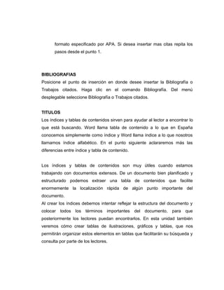 formato especificado por APA. Si desea insertar mas citas repita los
pasos desde el punto 1.
BIBLIOGRAFIAS
Posicione el punto de inserción en donde desee insertar la Bibliografía o
Trabajos citados. Haga clic en el comando Bibliografía. Del menú
desplegable seleccione Bibliografía o Trabajos citados.
TITULOS
Los índices y tablas de contenidos sirven para ayudar al lector a encontrar lo
que está buscando. Word llama tabla de contenido a lo que en España
conocemos simplemente como índice y Word llama índice a lo que nosotros
llamamos índice alfabético. En el punto siguiente aclararemos más las
diferencias entre índice y tabla de contenido.
Los índices y tablas de contenidos son muy útiles cuando estamos
trabajando con documentos extensos. De un documento bien planificado y
estructurado podemos extraer una tabla de contenidos que facilite
enormemente la localización rápida de algún punto importante del
documento.
Al crear los índices debemos intentar reflejar la estructura del documento y
colocar todos los términos importantes del documento, para que
posteriormente los lectores puedan encontrarlos. En esta unidad también
veremos cómo crear tablas de ilustraciones, gráficos y tablas, que nos
permitirán organizar estos elementos en tablas que facilitarán su búsqueda y
consulta por parte de los lectores.
 