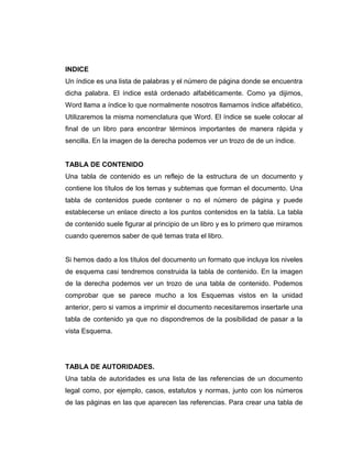 INDICE
Un índice es una lista de palabras y el número de página donde se encuentra
dicha palabra. El índice está ordenado alfabéticamente. Como ya dijimos,
Word llama a índice lo que normalmente nosotros llamamos índice alfabético,
Utilizaremos la misma nomenclatura que Word. El índice se suele colocar al
final de un libro para encontrar términos importantes de manera rápida y
sencilla. En la imagen de la derecha podemos ver un trozo de de un índice.
TABLA DE CONTENIDO
Una tabla de contenido es un reflejo de la estructura de un documento y
contiene los títulos de los temas y subtemas que forman el documento. Una
tabla de contenidos puede contener o no el número de página y puede
establecerse un enlace directo a los puntos contenidos en la tabla. La tabla
de contenido suele figurar al principio de un libro y es lo primero que miramos
cuando queremos saber de qué temas trata el libro.
Si hemos dado a los títulos del documento un formato que incluya los niveles
de esquema casi tendremos construida la tabla de contenido. En la imagen
de la derecha podemos ver un trozo de una tabla de contenido. Podemos
comprobar que se parece mucho a los Esquemas vistos en la unidad
anterior, pero si vamos a imprimir el documento necesitaremos insertarle una
tabla de contenido ya que no dispondremos de la posibilidad de pasar a la
vista Esquema.
TABLA DE AUTORIDADES.
Una tabla de autoridades es una lista de las referencias de un documento
legal como, por ejemplo, casos, estatutos y normas, junto con los números
de las páginas en las que aparecen las referencias. Para crear una tabla de
 