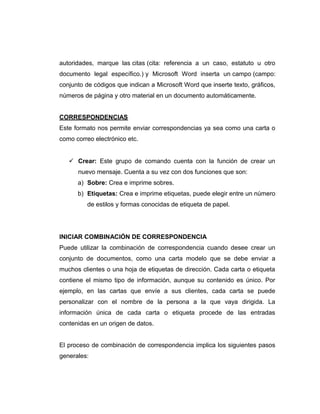autoridades, marque las citas (cita: referencia a un caso, estatuto u otro
documento legal específico.) y Microsoft Word inserta un campo (campo:
conjunto de códigos que indican a Microsoft Word que inserte texto, gráficos,
números de página y otro material en un documento automáticamente.
CORRESPONDENCIAS
Este formato nos permite enviar correspondencias ya sea como una carta o
como correo electrónico etc.
 Crear: Este grupo de comando cuenta con la función de crear un
nuevo mensaje. Cuenta a su vez con dos funciones que son:
a) Sobre: Crea e imprime sobres.
b) Etiquetas: Crea e imprime etiquetas, puede elegir entre un número
de estilos y formas conocidas de etiqueta de papel.
INICIAR COMBINACIÓN DE CORRESPONDENCIA
Puede utilizar la combinación de correspondencia cuando desee crear un
conjunto de documentos, como una carta modelo que se debe enviar a
muchos clientes o una hoja de etiquetas de dirección. Cada carta o etiqueta
contiene el mismo tipo de información, aunque su contenido es único. Por
ejemplo, en las cartas que envíe a sus clientes, cada carta se puede
personalizar con el nombre de la persona a la que vaya dirigida. La
información única de cada carta o etiqueta procede de las entradas
contenidas en un origen de datos.
El proceso de combinación de correspondencia implica los siguientes pasos
generales:
 