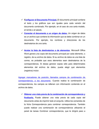  Configurar el Documento Principal. El documento principal contiene
el texto y los gráficos que son iguales para cada versión del
documento combinado. Por ejemplo, en el caso de una carta modelo,
el remite o el saludo.
 Conectar el documento a un origen de datos. Un origen de datos
es un archivo que contiene la información que se debe combinar en un
documento. Por ejemplo, los nombres y direcciones de los
destinatarios de una carta.
 Acotar la lista de destinatarios o de elementos. Microsoft Office
Word genera una copia del documento principal por cada elemento, o
registro, de su archivo de datos. Si su archivo de datos es una lista de
correo, es probable que esos elementos sean destinatarios de la
correspondencia. Si desea generar copias sólo para determinados
elementos del archivo de datos, puede elegir qué elementos
(registros) incluir.
Agregar marcadores de posición, llamados campos de combinación de
correspondencia, a los documento. Cuando realice la combinación de
correspondencia, los campos se rellenan con información contenida en el
archivo de datos.
 Obtener una vista previa de la combinación de correspondencia y
finalizarla. Puede obtener una vista previa de cada copia del
documento antes de imprimir todo el conjunto. Utilice los comandos de
la ficha Correspondencia para combinar correspondencia. También
puede realizar una combinación de correspondencia utilizando el
panel de tareas Combinar correspondencia, que le dirigirá paso a
 