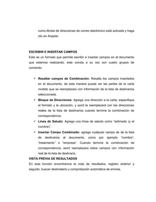 como libreta de direcciones de correo electrónico está activada y haga
clic en Aceptar.
ESCRIBIR E INSERTAR CAMPOS
Este es un formato que permite escribir e insertar campos en el documento
que estemos realizando, este consta a su vez con cuatro grupos de
comando.
 Resaltar campos de Combinación: Resalta los campos insertados
en el documento, de esta manera puede ver las partes de la carta
modelo que se reemplazara con información de la lista de destinarios
seleccionada.
 Bloque de Direcciones: Agrega una dirección a la carta, especifique
el formato y la ubicación, y word la reemplazará con las direcciones
reales de la lista de destinarios cuando termine la combinación de
correspondencia.
 Línea de Saludo: Agrega una línea de saludo como “estimado (y el
nombre)”.
 Insertar Campo Combinado: agrega cualquier campo de de la lista
de destinarios al documento, como por ejemplo “nombre”,
“tratamiento” o “empresa”. Cuando termine la combinación de
correspondencia, word reemplazara estos campos con información
real de la lista de destinario.
VISTA PREVIA DE RESULTADOS
En esta función encontramos la vista de resultados, registro anterior y
seguido, buscar destinatario y comprobación automática de errores.
 