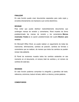 FINALIZAR
En esta función puede crear documentos separados para cada copia y
enviarlos directamente a la impresora o por correo electrónico.
REVISAR
Para evitar que pueda distribuir inadvertidamente documentos que
contengan marcas de revisión y comentarios, Word muestra de forma
predeterminada las marcas de revisión y los comentarios. Marcas
mostradas finales es la opción predeterminada del cuadro Mostrar para
revisión.
En Microsoft Office Word, se puede realizar un seguimiento de todas las
inserciones, eliminaciones, cambios de posición, cambios de formato o
comentarios que se realicen, de manera que todos los cambios se pueden
revisar más adelante.
El Panel de revisiones muestra todos los cambios existentes en ese
momento en el documento, el número total de cambios y el número de
cambios de cada tipo.
REVISION
En esta función podemos comprobar la ortografía y gramática del texto,
referencia, sinónimos, traducir el texto, definir un idioma y contar palabras.
COMENTARIOS
 