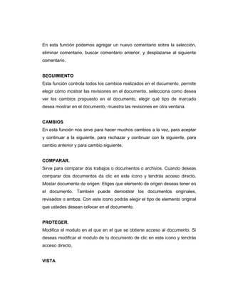 En esta función podemos agregar un nuevo comentario sobre la selección,
eliminar comentario, buscar comentario anterior, y desplazarse al siguiente
comentario.
SEGUIMIENTO
Esta función controla todos los cambios realizados en el documento, permite
elegir cómo mostrar las revisiones en el documento, selecciona como desea
ver los cambios propuesto en el documento, elegir qué tipo de marcado
desea mostrar en el documento, muestra las revisiones en otra ventana.
CAMBIOS
En esta función nos sirve para hacer muchos cambios a la vez, para aceptar
y continuar a la siguiente, para rechazar y continuar con la siguiente, para
cambio anterior y para cambio siguiente.
COMPARAR.
Sirve para comparar dos trabajos o documentos o archivos. Cuando deseas
comparar dos documentos da clic en este icono y tendrás acceso directo.
Mostar documento de origen: Eliges que elemento de origen deseas tener en
el documento. También puede demostrar los documentos originales,
revisados o ambos. Con este icono podrás elegir el tipo de elemento original
que ustedes desean colocar en el documento.
PROTEGER.
Modifica el modulo en el que en el que se obtiene acceso al documento. Si
deseas modificar el modulo de tu documento de clic en este icono y tendrás
acceso directo.
VISTA
 