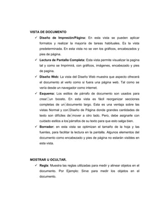 VISTA DE DOCUMENTO
 Diseño de Impresión/Página: En esta vista se pueden aplicar
formatos y realizar la mayoría de tareas habituales. Es la vista
predeterminada. En esta vista no se ven los gráficos, encabezados y
pies de página.
 Lectura de Pantalla Completa: Esta vista permite visualizar la pagina
tal y como se Imprimirá, con gráficos, imágenes, encabezado y pies
de pagina.
 Diseño Web: La vista del Diseño Web muestra que aspecto ofrecerá
el documento al verlo como si fuera una página web. Tal como se
vería desde un navegador como internet.
 Esquema: Los estilos de párrafo de documento son usados para
crear un boceto. En esta vista es fácil reorganizar secciones
completas de un documento largo. Esta es una ventaja sobre las
vistas Normal y con Diseño de Página donde grandes cantidades de
texto son difíciles de mover a otro lado. Pero, debe asignarle con
cuidado estilos a los párrafos de su texto para que esto salga bien.
 Borrador: en esta vista se optimizan el tamaño de la hoja y las
fuentes, para facilitar la lectura en la pantalla. Algunos elementos del
documento como encabezado y pies de página no estarán visibles en
esta vista.
MOSTRAR U OCULTAR.
 Regla: Muestra las reglas utilizadas para medir y alinear objetos en el
documento. Por Ejemplo: Sirve para medir los objetos en el
documento.
 