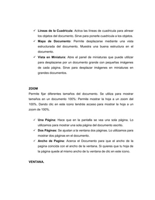  Líneas de la Cuadricula: Activa las líneas de cuadricula para alinear
los objetos del documento. Sirve para ponerle cuadricula a los objetos.
 Mapa de Documento: Permite desplazarse mediante una vista
estructurada del documento. Muestra una buena estructura en el
documento.
 Vista en Miniatura: Abre el panel de miniaturas que puede utilizar
para desplazarse por un documento grande con pequeñas imágenes
de cada página. Sirve para desplazar imágenes en miniaturas en
grandes documentos.
ZOOM
Permite fijar diferentes tamaños del documento. Se utiliza para mostrar
tamaños en un documento 100%: Permite mostrar la hoja a un zoom del
100%. Dando clic en este icono tendrás acceso para mostrar la hoja a un
zoom de 100%.
 Una Página: Hace que en la pantalla se vea una sola página. Lo
utilizamos para mostrar una sola página del documento escrito.
 Dos Páginas: Se ajustan a la ventana dos páginas. Lo utilizamos para
mostrar dos páginas en el documento.
 Ancho de Pagina: Acerca el Documento para que el ancho de la
pagina coincida con el ancho de la ventana. Si quieres que tu hoja de
la página quede al mismo ancho de tu ventana de clic en este icono.
VENTANA.
 