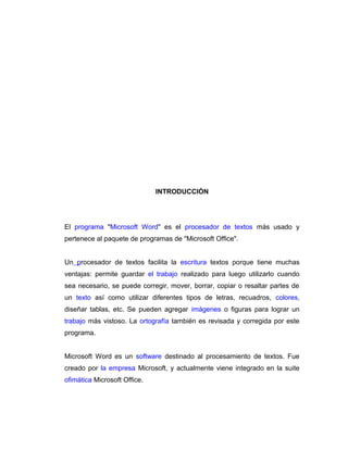 INTRODUCCIÓN
El programa "Microsoft Word" es el procesador de textos más usado y
pertenece al paquete de programas de "Microsoft Office".
Un procesador de textos facilita la escritura textos porque tiene muchas
ventajas: permite guardar el trabajo realizado para luego utilizarlo cuando
sea necesario, se puede corregir, mover, borrar, copiar o resaltar partes de
un texto así como utilizar diferentes tipos de letras, recuadros, colores,
diseñar tablas, etc. Se pueden agregar imágenes o figuras para lograr un
trabajo más vistoso. La ortografía también es revisada y corregida por este
programa.
Microsoft Word es un software destinado al procesamiento de textos. Fue
creado por la empresa Microsoft, y actualmente viene integrado en la suite
ofimática Microsoft Office.
 