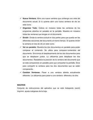  Nueva Ventana: Abre una nueva ventana que contenga una vista del
documento actual. Si tú quieres abrir una nueva ventana de clic en
este icono.
 Organizar Todo: Coloca en mosaico todas las ventanas de los
programas abiertos en paralelo en la pantalla. Muestra en mosaico
todas las ventanas que tengas en el documento.
 Dividir: Divide la ventana actual en dos partes para que pueda ver las
diferentes secciones del documento al mismo tiempo. Si quieres dividir
la ventana en dos de clic en este icono.
 Ver en paralelo: Muestra los dos documentos en paralelo para poder
comparar el contenido. Se utiliza para comparar contenidos del
documento. Sincroniza el desplazamiento de los dos documentos para
que se desplacen juntos. Lo utilizamos para desplazar los dos
documentos. Restablece la posición de la ventana del documento que
se esta comparando en paralelo para que compartan la pantalla. Sirve
para compartir la ventana para los dos documentos que se están
comparando.
 Cambiar Ventanas: Pasar a una ventana abierta actualmente
diferente. La utilizamos para pasar a una ventana diferente a la otra.
MACROS
Conjunto de instrucciones del aplicativo que se está trabajando (word)
Imprimir, ajusta márgenes de la hoja.
 
