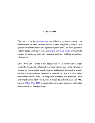 CONCLUSION
Word es uno de los procesadores más utilizados en este momento. Los
procesadores de texto, permiten introducir texto, imágenes, y dibujos para
que los documentos tomen una apariencia profesional. Con Word podemos
elaborar desde una hoja de vida, una carta o un trabajo escrito simple, hasta
trabajos complejos de texto con imágenes, cuadros y gráficos, como tesis,
informes, etc.
Office Word 2007 ayuda a los trabajadores de la información a crear
contenido de aspecto profesional con mayor rapidez que nunca. Gracias a
sus nuevas herramientas, podrá construir rápidamente documentos a partir
de estilos y componentes predefinidos, además de crear y publicar blogs
directamente desde Word. La integración avanzada con Microsoft Office
SharePoint Server 2007 y los nuevos formatos de archivo basados en XML
hace de Office Word 2007 la opción ideal para crear soluciones integradas
de administración de documentos.
 