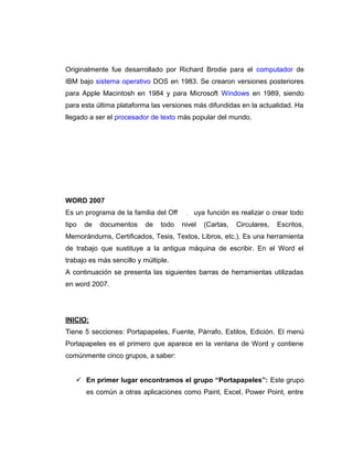 Originalmente fue desarrollado por Richard Brodie para el computador de
IBM bajo sistema operativo DOS en 1983. Se crearon versiones posteriores
para Apple Macintosh en 1984 y para Microsoft Windows en 1989, siendo
para esta última plataforma las versiones más difundidas en la actualidad. Ha
llegado a ser el procesador de texto más popular del mundo.
WORD 2007
Es un programa de la familia del Office, cuya función es realizar o crear todo
tipo de documentos de todo nivel (Cartas, Circulares, Escritos,
Memorándums, Certificados, Tesis, Textos, Libros, etc.). Es una herramienta
de trabajo que sustituye a la antigua máquina de escribir. En el Word el
trabajo es más sencillo y múltiple.
A continuación se presenta las siguientes barras de herramientas utilizadas
en word 2007.
INICIO:
Tiene 5 secciones: Portapapeles, Fuente, Párrafo, Estilos, Edición. El menú
Portapapeles es el primero que aparece en la ventana de Word y contiene
comúnmente cinco grupos, a saber:
 En primer lugar encontramos el grupo “Portapapeles”: Este grupo
es común a otras aplicaciones como Paint, Excel, Power Point, entre
 
