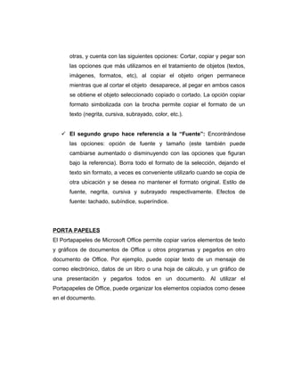 otras, y cuenta con las siguientes opciones: Cortar, copiar y pegar son
las opciones que más utilizamos en el tratamiento de objetos (textos,
imágenes, formatos, etc), al copiar el objeto origen permanece
mientras que al cortar el objeto desaparece, al pegar en ambos casos
se obtiene el objeto seleccionado copiado o cortado. La opción copiar
formato simbolizada con la brocha permite copiar el formato de un
texto (negrita, cursiva, subrayado, color, etc.).
 El segundo grupo hace referencia a la “Fuente”: Encontrándose
las opciones: opción de fuente y tamaño (este también puede
cambiarse aumentado o disminuyendo con las opciones que figuran
bajo la referencia). Borra todo el formato de la selección, dejando el
texto sin formato, a veces es conveniente utilizarlo cuando se copia de
otra ubicación y se desea no mantener el formato original. Estilo de
fuente, negrita, cursiva y subrayado respectivamente. Efectos de
fuente: tachado, subíndice, superíndice.
PORTA PAPELES
El Portapapeles de Microsoft Office permite copiar varios elementos de texto
y gráficos de documentos de Office u otros programas y pegarlos en otro
documento de Office. Por ejemplo, puede copiar texto de un mensaje de
correo electrónico, datos de un libro o una hoja de cálculo, y un gráfico de
una presentación y pegarlos todos en un documento. Al utilizar el
Portapapeles de Office, puede organizar los elementos copiados como desee
en el documento.
 