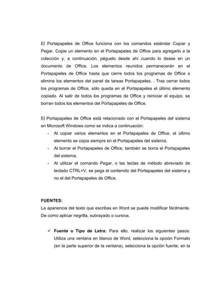 El Portapapeles de Office funciona con los comandos estándar Copiar y
Pegar. Copie un elemento en el Portapapeles de Office para agregarlo a la
colección y, a continuación, péguelo desde ahí cuando lo desee en un
documento de Office. Los elementos reunidos permanecerán en el
Portapapeles de Office hasta que cierre todos los programas de Office o
elimine los elementos del panel de tareas Portapapeles. . Tras cerrar todos
los programas de Office, sólo queda en el Portapapeles el último elemento
copiado. Al salir de todos los programas de Office y reiniciar el equipo, se
borran todos los elementos del Portapapeles de Office.
El Portapapeles de Office está relacionado con el Portapapeles del sistema
en Microsoft Windows como se indica a continuación:
- Al copiar varios elementos en el Portapapeles de Office, el último
elemento se copia siempre en el Portapapeles del sistema.
- Al borrar el Portapapeles de Office, también se borra el Portapapeles
del sistema.
- Al utilizar el comando Pegar, o las teclas de método abreviado de
teclado CTRL+V, se pega el contenido del Portapapeles del sistema y
no el del Portapapeles de Office.
FUENTES:
La apariencia del texto que escribas en Word se puede modificar fácilmente.
De como aplicar negrilla, subrayado o cursiva.
 Fuente o Tipo de Letra: Para ello, realizar los siguientes pasos:
Utiliza una ventana en blanco de Word, selecciona la opción Formato
(en la parte superior de la ventana), selecciona la opción fuente, en la
 
