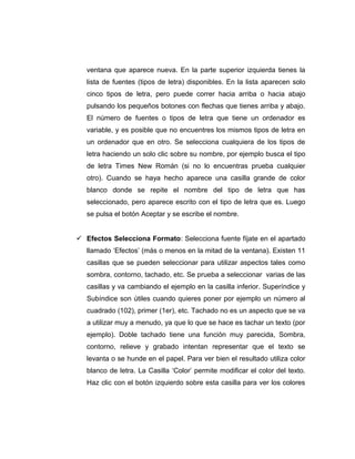 ventana que aparece nueva. En la parte superior izquierda tienes la
lista de fuentes (tipos de letra) disponibles. En la lista aparecen solo
cinco tipos de letra, pero puede correr hacia arriba o hacia abajo
pulsando los pequeños botones con flechas que tienes arriba y abajo.
El número de fuentes o tipos de letra que tiene un ordenador es
variable, y es posible que no encuentres los mismos tipos de letra en
un ordenador que en otro. Se selecciona cualquiera de los tipos de
letra haciendo un solo clic sobre su nombre, por ejemplo busca el tipo
de letra Times New Román (si no lo encuentras prueba cualquier
otro). Cuando se haya hecho aparece una casilla grande de color
blanco donde se repite el nombre del tipo de letra que has
seleccionado, pero aparece escrito con el tipo de letra que es. Luego
se pulsa el botón Aceptar y se escribe el nombre.
 Efectos Selecciona Formato: Selecciona fuente fíjate en el apartado
llamado ‘Efectos’ (más o menos en la mitad de la ventana). Existen 11
casillas que se pueden seleccionar para utilizar aspectos tales como
sombra, contorno, tachado, etc. Se prueba a seleccionar varias de las
casillas y va cambiando el ejemplo en la casilla inferior. Superíndice y
Subíndice son útiles cuando quieres poner por ejemplo un número al
cuadrado (102), primer (1er), etc. Tachado no es un aspecto que se va
a utilizar muy a menudo, ya que lo que se hace es tachar un texto (por
ejemplo). Doble tachado tiene una función muy parecida, Sombra,
contorno, relieve y grabado intentan representar que el texto se
levanta o se hunde en el papel. Para ver bien el resultado utiliza color
blanco de letra. La Casilla ‘Color’ permite modificar el color del texto.
Haz clic con el botón izquierdo sobre esta casilla para ver los colores
 