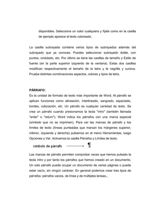 disponibles. Selecciona un color cualquiera y fíjate como en la casilla
de ejemplo aparece el texto coloreado.
La casilla subrayada contiene varios tipos de subrayados además del
subrayado que ya conoces. Puedes seleccionar subrayado doble, con
puntos, ondulado, etc. Por último se tiene las casillas de tamaño y Estilo de
fuente (en la parte superior izquierdo de la ventana). Estas dos casillas
modifican respectivamente el tamaño de la letra y la negrilla y cursiva.
Prueba distintas combinaciones aspectos, colores y tipos de letra.
PÁRRAFO:
Es la unidad de formato de texto más importante de Word. Al párrafo se
aplican funciones como alineación, interlineado, sangrado, espaciado,
bordes, colocación, etc. Un párrafo es cualquier cantidad de texto. Se
crea un párrafo cuando presionamos la tecla "intro" (también llamada
"enter" o "return"). Word indica los párrafos con una marca especial
(símbolo que no se imprimen). Para ver las marcas de párrafo y los
límites de texto (líneas punteadas que marcan los márgenes superior,
inferior, izquierda y derecha) pulsamos en el menú Herramientas, luego
Opciones y Ver. Activamos la casilla Párrafos y Límites de texto.
Las marcas de párrafo permiten comprobar veces que hemos pulsado la
tecla intro y por tanto los párrafos que hemos creado en un documento.
Un solo párrafo puede ocupar un documento de varias páginas o puede
estar vacío, sin ningún carácter. En general podemos crear tres tipos de
párrafos: párrafos vacios, de línea y de múltiples leneas...
 