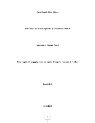1
David Camilo Ortiz Rincón
Universidad de ciencias aplicadas y ambientales U.D.C.A
Informática: Trabajo Word
Tema elegido: El ploggging como una opción de deporte y manejo de residuos
Bogotá D.C
31/03/2019
 