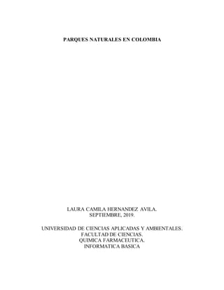 PARQUES NATURALES EN COLOMBIA
LAURA CAMILA HERNANDEZ AVILA.
SEPTIEMBRE, 2019.
UNIVERSIDAD DE CIENCIAS APLICADAS Y AMBIENTALES.
FACULTAD DE CIENCIAS.
QUIMICA FARMACEUTICA.
INFORMATICA BASICA
 