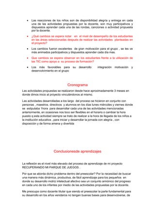 · Las reacciones de los niños son de disponibilidad alegría y entrega en cada 
una de las actividades propuestas por la docente, son muy participativos y 
dispuestos aprender cada una de las rondas, canciones o actividad propuesta 
por la docente. 
· ¿Qué cambios se espera notar en el nivel de desempeño de los estudiantes 
en las áreas seleccionadas después de realizar las actividades planteadas en 
el proyecto? 
· Los cambios fueron excelentes de gran motivación para el grupo , se les ve 
más animados participativos y dispuestos aprender cada día mas. 
· Que cambios se espera observar en los estudiantes frente a la utilización de 
las TIC como apoyo a su proceso de formación? 
· Los más favorables para su desarrollo integración motivación y 
desenvolvimiento en el grupo 
Cronograma 
Las actividades propuestas se realizaron desde hace aproximadamente 3 meses en 
donde dimos inicio al proyecto vinculándonos al mismo. 
Las actividades desarrolladas a los largo del proceso se hicieron en conjunto con 
personas , maestros. directivos y alumnos en los días lunes miércoles y viernes donde 
se estipulaba 1hora para desarrollar cada una de las actividades mencionadas 
anteriormente, en ocasiones nos toco ser flexibles en el horario o cambiar la hora 
puesto q esta actividad siempre se trato de realizar a la hora de llegada de los niños a 
la institución educativa , para iniciar y desarrollar la jornada con alegría , con 
disposición y de forma amena y divertida 
Conclusionesde aprendizajes 
La reflexión es el nivel más elevado del proceso de aprendizaje de mi proyecto 
RECUPERANDO MI PARQUE DE JUEGOS . 
Por que se aborda dicho problema dentro del preescolar? Por la necesidad de buscar 
una manera más dinámica, productiva, de fácil aprendizaje para los pequeños en 
donde su desarrollo motriz intelectual afectivo sea un conjunto armónico del progreso 
en cada uno de los infantes por medio de las actividades propuestas por la docente. 
Me preocupa como docente titular que siendo el preescolar la parte fundamental para 
su desarrollo en los años venideros no tengan buenas bases para desenvolverse, de 
 
