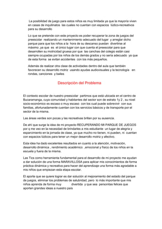 La posibilidad de juego para estos niños es muy limitada ya que la mayoría viven 
en casas de inquilinatos las cuales no cuentan con espacios lúdico-recreativos 
para su desarrollo 
Lo que se pretende con este proyecto es poder recuperar la zona de juegos del 
preescolar realizando un mantenimiento adecuado del lugar y arreglar dicho 
parque para que los niños a la hora de su descanso puedan divertirse al 
máximo ,ya que es el único lugar con que cuenta el preescolar para que 
desarrollen su motricidad gruesa por que las canchas del colegio están casi 
siempre ocupadas por los niños de los demás grados y no sería adecuado ya que 
de esta forma se evitan accidentes con los más pequeños. 
Además de realizar otra clase de actividades dentro del aula que también 
favorecen su desarrollo motriz usando ayudas audiovisuales y la tecnología en 
rondas, canciones y bailes 
Descripción del Problema 
El contexto escolar de nuestro preescolar partimos que está ubicada en el centro de 
Bucaramanga, cuya comunidad y habitantes del sector son de estrato 1y 2 , su nivel 
socio-económico es escaso o muy escaso con los cual puede sobrevivir con sus 
familias, afortunadamente cuentan con los servicios básicos y de transporte por el 
sector de la misma. 
Las áreas verdes son pocas y las recreativas brillan por su ausencia. 
De ahí que surge la idea de mi proyecto RECUPERANDO MI PARQUE DE JUEGOS 
por q me veo en la necesidad de brindarles a mis estudiante un lugar de alegría y 
esparcimiento en la jornada de clase, ya que mucho no tienen, ni pueden, ni cuentan 
con espacios lúdicos para tener un mejor desarrollo motriz y afectivo. 
Esta idea ha dado excelentes resultados en cuanto a la atención, motivación, 
desarrollo dinámica , rendimiento académico ,emocional y físico de los niños en la 
escuela y fuera de la misma. 
Las Tics como herramienta fundamental para el desarrollo de mi proyecto me ayudan 
a dar solución de una forma MARAVILLOSA para aplicar mis conocimientos de forma 
práctica dinámica y recreativa para hacer del aprendizaje una forma más agradable a 
mis niños que empiezan esta etapa escolar. 
El aporte que se quiere lograr es dar solución al mejoramiento del estado del parque 
de juegos, eliminar los problemas de salubridad, pero lo más importante que mis 
niños aprenda de forma muy divertida y que sea personitas felices que 
aporten grandes ideas a nuestro país 
 