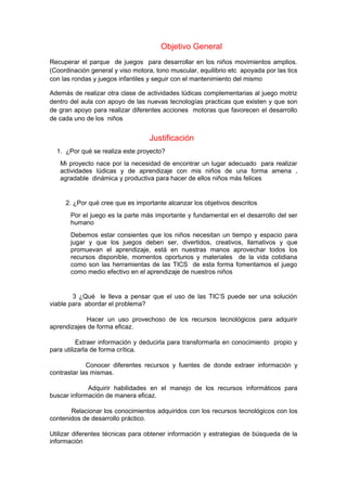 Objetivo General 
Recuperar el parque de juegos para desarrollar en los niños movimientos amplios. 
(Coordinación general y viso motora, tono muscular, equilibrio etc apoyada por las tics 
con las rondas y juegos infantiles y seguir con el mantenimiento del mismo 
Además de realizar otra clase de actividades lúdicas complementarias al juego motriz 
dentro del aula con apoyo de las nuevas tecnologías practicas que existen y que son 
de gran apoyo para realizar diferentes acciones motoras que favorecen el desarrollo 
de cada uno de los niños 
Justificación 
1. ¿Por qué se realiza este proyecto? 
Mi proyecto nace por la necesidad de encontrar un lugar adecuado para realizar 
actividades lúdicas y de aprendizaje con mis niños de una forma amena , 
agradable dinámica y productiva para hacer de ellos niños más felices 
2. ¿Por qué cree que es importante alcanzar los objetivos descritos 
Por el juego es la parte más importante y fundamental en el desarrollo del ser 
humano 
Debemos estar consientes que los niños necesitan un tiempo y espacio para 
jugar y que los juegos deben ser, divertidos, creativos, llamativos y que 
promuevan el aprendizaje, está en nuestras manos aprovechar todos los 
recursos disponible, momentos oportunos y materiales de la vida cotidiana 
como son las herramientas de las TICS de esta forma fomentamos el juego 
como medio efectivo en el aprendizaje de nuestros niños 
3 ¿Qué le lleva a pensar que el uso de las TIC’S puede ser una solución 
viable para abordar el problema? 
Hacer un uso provechoso de los recursos tecnológicos para adquirir 
aprendizajes de forma eficaz. 
Extraer información y deducirla para transformarla en conocimiento propio y 
para utilizarla de forma crítica. 
Conocer diferentes recursos y fuentes de donde extraer información y 
contrastar las mismas. 
Adquirir habilidades en el manejo de los recursos informáticos para 
buscar información de manera eficaz. 
Relacionar los conocimientos adquiridos con los recursos tecnológicos con los 
contenidos de desarrollo práctico. 
Utilizar diferentes técnicas para obtener información y estrategias de búsqueda de la 
información 
 