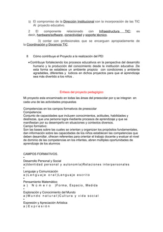 1) El compromiso de la Dirección Institucional con la incorporación de las TIC 
Al proyecto educativo. 
2 El componente relacionado con Infraestructura TIC; es 
decir, hardware/software, conectividad y soporte técnico. 
3) contar con profesionales que se encarguen apropiadamente de 
la Coordinación y Docencia TIC. 
8 Cómo contribuye el Proyecto a la realización del PEI 
· Contribuye fortaleciendo los procesos educativos en la perspectiva del desarrollo 
humano y la producción del conocimiento desde la institución educativa .De 
esta forma se establece un ambiente propicio con condiciones y ambiente 
agradables, diferentes y lúdicos en dichos proyectos para que el aprendizaje 
sea más divertido a los niños . 
Énfasis del proyecto pedagógico 
Mi proyecto esta encaminado en todas las áreas del preescolar por q se integran en 
cada una de las actividades propuestas 
Competencias en los campos formativos de preescolar 
Competencia: 
Conjunto de capacidades que incluyen conocimientos, actitudes, habilidades y 
destrezas, que una persona logra mediante procesos de aprendizaje y que se 
manifiestan por su desempeño en situaciones y contextos diversos. 
Campo formativo: 
Son las bases sobre las cuales se orientan y organizan los propósitos fundamentales, 
dan información sobre las capacidades de los niños establecen las competencias que 
deben desarrollar, ofrecen referentes para orientar el trabajo docente y evaluar el nivel 
de dominio de las competencias en los infantes, abren múltiples oportunidades de 
aprendizaje de los alumnos 
CAMPOS FORMATIVOS. 
• 
Desarrollo Personal y Social 
a) I dent idad per sonal y aut onomía)Relac iones int erper sonales 
• 
Lenguaje y Comunicación 
a ) L e n g u a j e o r a l ) L e n g u a j e e s c r i t o 
• 
Pensamiento Matemático 
a ) N ú m e r o )Forma, Espac io, Medida 
• 
Exploración y Conocimiento del Mundo 
a ) M u n d o n a t u r a l ) C u l t u r a y v i d a s o c i a l 
• 
Expresión y Apreciación Artística 
a ) E x p r e s i ó n 
 