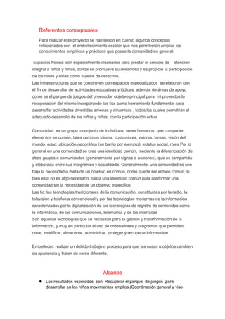 Referentes conceptuales 
Para realizar este proyecto se han tenido en cuento algunos conceptos 
relacionados con el embellecimiento escolar que nos permitieron ampliar los 
conocimientos empíricos y prácticos que posee la comunidad en general. 
Espacios físicos: son especialmente diseñados para prestar el servicio de atención 
integral a niños y niñas, donde se promueva su desarrollo y se propicie la participación 
de los niños y niñas como sujetos de derechos. 
Las infraestructuras que se construyen con espacios especializados se elaboran con 
el fin de desarrollar de actividades educativas y lúdicas, además de áreas de apoyo 
como es el parque de juegos del preescolar objetivo principal para mi proyectos la 
recuperación del mismo incorporando las tics como herramienta fundamental para 
desarrollar actividades divertidas amenas y dinámicas , todos los cuales permitirán el 
adecuado desarrollo de los niños y niñas, con la participación activa 
Comunidad: es un grupo o conjunto de individuos, seres humanos, que comparten 
elementos en común, tales como un idioma, costumbres, valores, tareas, visión del 
mundo, edad, ubicación geográfica (un barrio por ejemplo), estatus social, roles Por lo 
general en una comunidad se crea una identidad común, mediante la diferenciación de 
otros grupos o comunidades (generalmente por signos o acciones), que es compartida 
y elaborada entre sus integrantes y socializada. Generalmente, una comunidad se une 
bajo la necesidad o meta de un objetivo en común, como puede ser el bien común; si 
bien esto no es algo necesario, basta una identidad común para conformar una 
comunidad sin la necesidad de un objetivo específico. 
Las tic: las tecnologías tradicionales de la comunicación, constituidas por la radio, la 
televisión y telefonía convencional y por las tecnologías modernas de la información 
caracterizadas por la digitalización de las tecnologías de registro de contenidos como 
la informática, de las comunicaciones, telemática y de los interfaces 
Son aquellas tecnologías que se necesitan para la gestión y transformación de la 
información, y muy en particular el uso de ordenadores y programas que permiten 
crear, modificar, almacenar, administrar, proteger y recuperar información. 
Embellecer: realizar un debido trabajo o proceso para que las cosas u objetos cambien 
de apariencia y traten de verse diferente. 
Alcance 
 Los resultados esperados son Recuperar el parque de juegos para 
desarrollar en los niños movimientos amplios.(Coordinación general y viso 
 