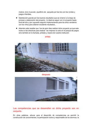 motora, tono muscular, equilibrio etc apoyada por las tics con las rondas y 
juegos infantiles, 
 Satisfacción grande por los buenos resultados que se vinieron a lo largo de 
proceso y elaboración del proyecto , lo ideal es seguir con mi proyecto hasta 
final del año y por supuesto seguirlo implementando para los años venideros 
con los niños para obtener excelente resultados , 
 Además cabe resaltar que fue de gran idea realizar dicho proyecto ya que este 
motivo a las directivas para realizar las mejoras no solo en el parque de juegos 
sino también en la fachada, pintada y resane de nuestra institución 
antes 
despues 
Las competencias que se desarrollan en dicho proyecto son en 
conjunto. 
En otras palabras, educar para el desarrollo de competencias es permitir la 
construcción de conocimientos, la participación activa y responsable de los alumnos, la 
 