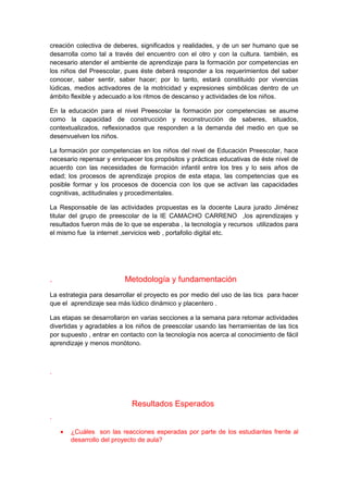 creación colectiva de deberes, significados y realidades, y de un ser humano que se 
desarrolla como tal a través del encuentro con el otro y con la cultura. también, es 
necesario atender el ambiente de aprendizaje para la formación por competencias en 
los niños del Preescolar, pues éste deberá responder a los requerimientos del saber 
conocer, saber sentir, saber hacer; por lo tanto, estará constituido por vivencias 
lúdicas, medios activadores de la motricidad y expresiones simbólicas dentro de un 
ámbito flexible y adecuado a los ritmos de descanso y actividades de los niños. 
En la educación para el nivel Preescolar la formación por competencias se asume 
como la capacidad de construcción y reconstrucción de saberes, situados, 
contextualizados, reflexionados que responden a la demanda del medio en que se 
desenvuelven los niños. 
La formación por competencias en los niños del nivel de Educación Preescolar, hace 
necesario repensar y enriquecer los propósitos y prácticas educativas de éste nivel de 
acuerdo con las necesidades de formación infantil entre los tres y lo seis años de 
edad; los procesos de aprendizaje propios de esta etapa, las competencias que es 
posible formar y los procesos de docencia con los que se activan las capacidades 
cognitivas, actitudinales y procedimentales. 
La Responsable de las actividades propuestas es la docente Laura jurado Jiménez 
titular del grupo de preescolar de la IE CAMACHO CARRENO ,los aprendizajes y 
resultados fueron más de lo que se esperaba , la tecnología y recursos utilizados para 
el mismo fue la internet ,servicios web , portafolio digital etc. 
. Metodología y fundamentación 
La estrategia para desarrollar el proyecto es por medio del uso de las tics para hacer 
que el aprendizaje sea más lúdico dinámico y placentero . 
Las etapas se desarrollaron en varias secciones a la semana para retomar actividades 
divertidas y agradables a los niños de preescolar usando las herramientas de las tics 
por supuesto , entrar en contacto con la tecnología nos acerca al conocimiento de fácil 
aprendizaje y menos monótono. 
. 
Resultados Esperados 
. 
· ¿Cuáles son las reacciones esperadas por parte de los estudiantes frente al 
desarrollo del proyecto de aula? 
 
