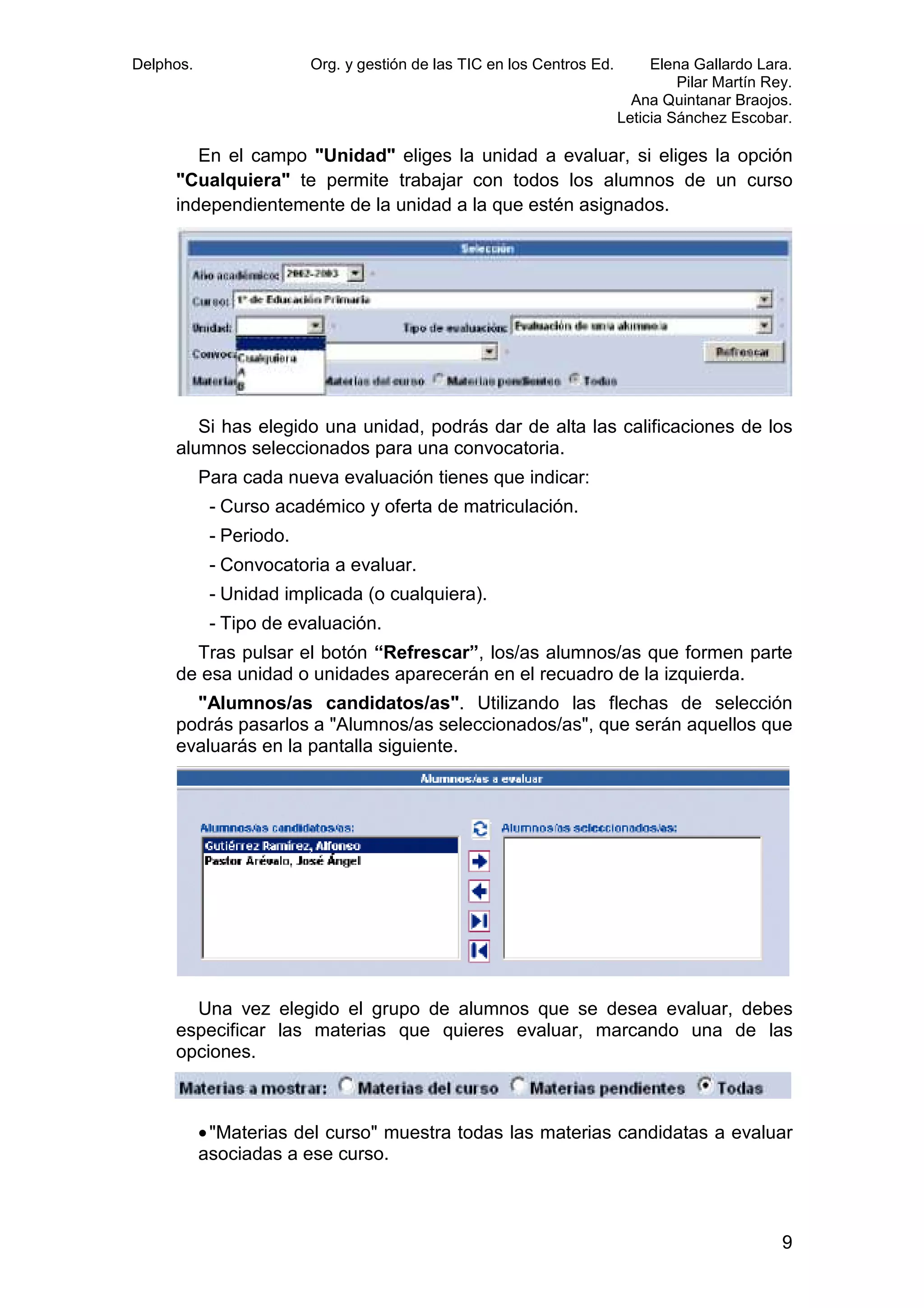 Delphos.

Org. y gestión de las TIC en los Centros Ed.

Elena Gallardo Lara.
Pilar Martín Rey.
Ana Quintanar Braojos.
Leticia Sánchez Escobar.

En el campo "Unidad" eliges la unidad a evaluar, si eliges la opción
"Cualquiera" te permite trabajar con todos los alumnos de un curso
independientemente de la unidad a la que estén asignados.

Si has elegido una unidad, podrás dar de alta las calificaciones de los
alumnos seleccionados para una convocatoria.
Para cada nueva evaluación tienes que indicar:
- Curso académico y oferta de matriculación.
- Periodo.
- Convocatoria a evaluar.
- Unidad implicada (o cualquiera).
- Tipo de evaluación.
Tras pulsar el botón “Refrescar”, los/as alumnos/as que formen parte
de esa unidad o unidades aparecerán en el recuadro de la izquierda.
"Alumnos/as candidatos/as". Utilizando las flechas de selección
podrás pasarlos a "Alumnos/as seleccionados/as", que serán aquellos que
evaluarás en la pantalla siguiente.

Una vez elegido el grupo de alumnos que se desea evaluar, debes
especificar las materias que quieres evaluar, marcando una de las
opciones.

• "Materias del curso" muestra todas las materias candidatas a evaluar
asociadas a ese curso.

9

 