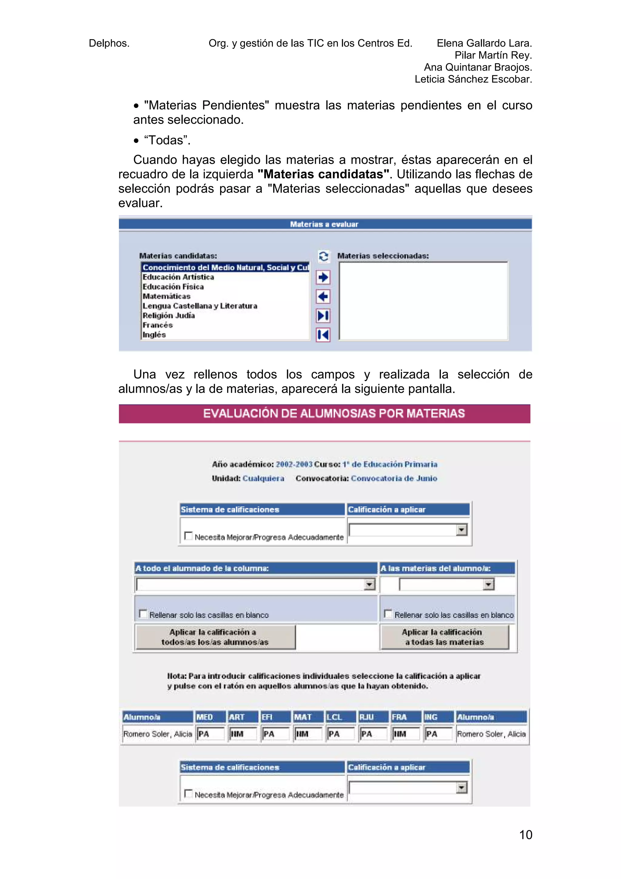 Delphos.

Org. y gestión de las TIC en los Centros Ed.

Elena Gallardo Lara.
Pilar Martín Rey.
Ana Quintanar Braojos.
Leticia Sánchez Escobar.

• "Materias Pendientes" muestra las materias pendientes en el curso
antes seleccionado.
• “Todas”.
Cuando hayas elegido las materias a mostrar, éstas aparecerán en el
recuadro de la izquierda "Materias candidatas". Utilizando las flechas de
selección podrás pasar a "Materias seleccionadas" aquellas que desees
evaluar.

Una vez rellenos todos los campos y realizada la selección de
alumnos/as y la de materias, aparecerá la siguiente pantalla.

10

 