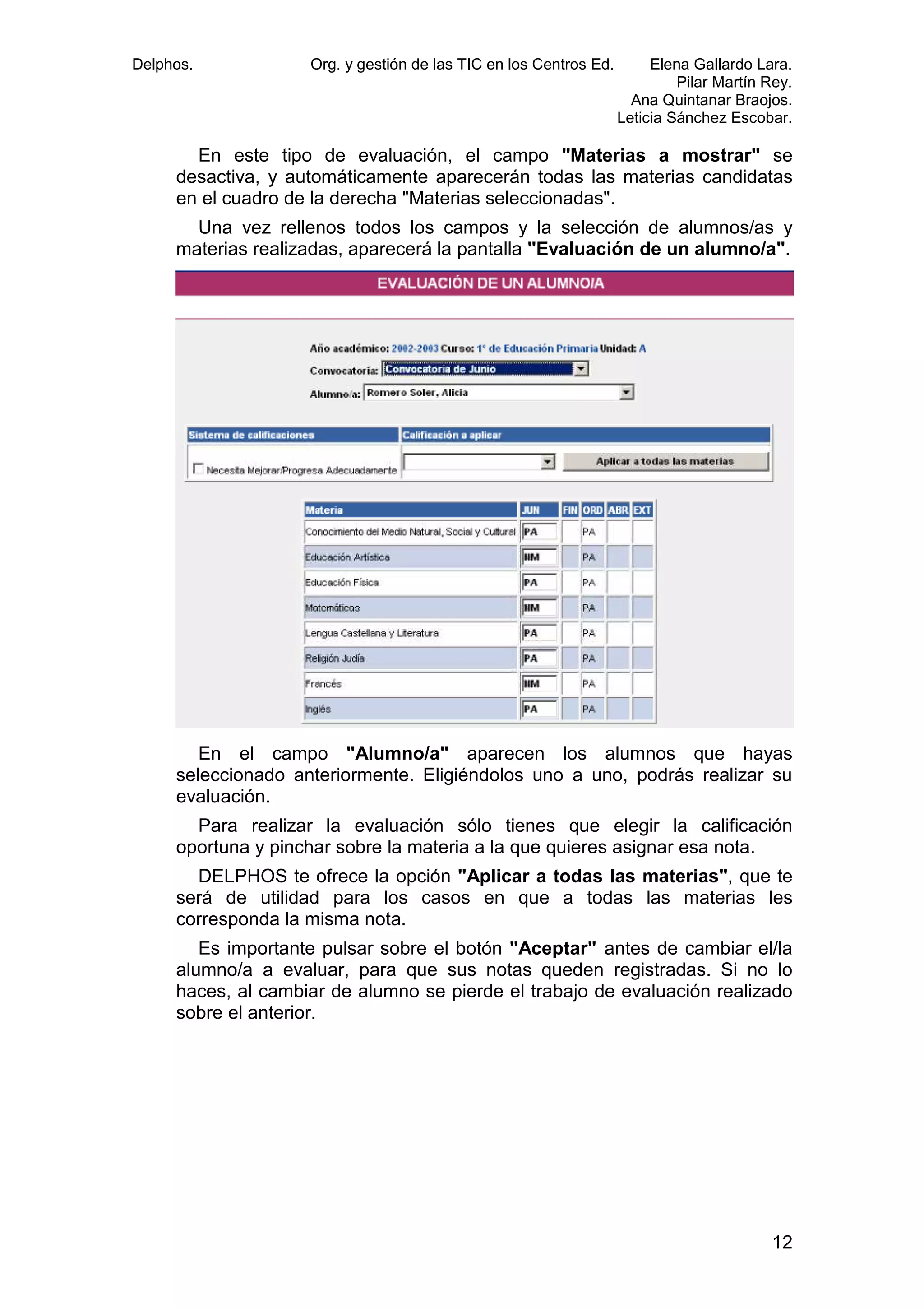 Delphos.

Org. y gestión de las TIC en los Centros Ed.

Elena Gallardo Lara.
Pilar Martín Rey.
Ana Quintanar Braojos.
Leticia Sánchez Escobar.

En este tipo de evaluación, el campo "Materias a mostrar" se
desactiva, y automáticamente aparecerán todas las materias candidatas
en el cuadro de la derecha "Materias seleccionadas".
Una vez rellenos todos los campos y la selección de alumnos/as y
materias realizadas, aparecerá la pantalla "Evaluación de un alumno/a".

En el campo "Alumno/a" aparecen los alumnos que hayas
seleccionado anteriormente. Eligiéndolos uno a uno, podrás realizar su
evaluación.
Para realizar la evaluación sólo tienes que elegir la calificación
oportuna y pinchar sobre la materia a la que quieres asignar esa nota.
DELPHOS te ofrece la opción "Aplicar a todas las materias", que te
será de utilidad para los casos en que a todas las materias les
corresponda la misma nota.
Es importante pulsar sobre el botón "Aceptar" antes de cambiar el/la
alumno/a a evaluar, para que sus notas queden registradas. Si no lo
haces, al cambiar de alumno se pierde el trabajo de evaluación realizado
sobre el anterior.

12

 