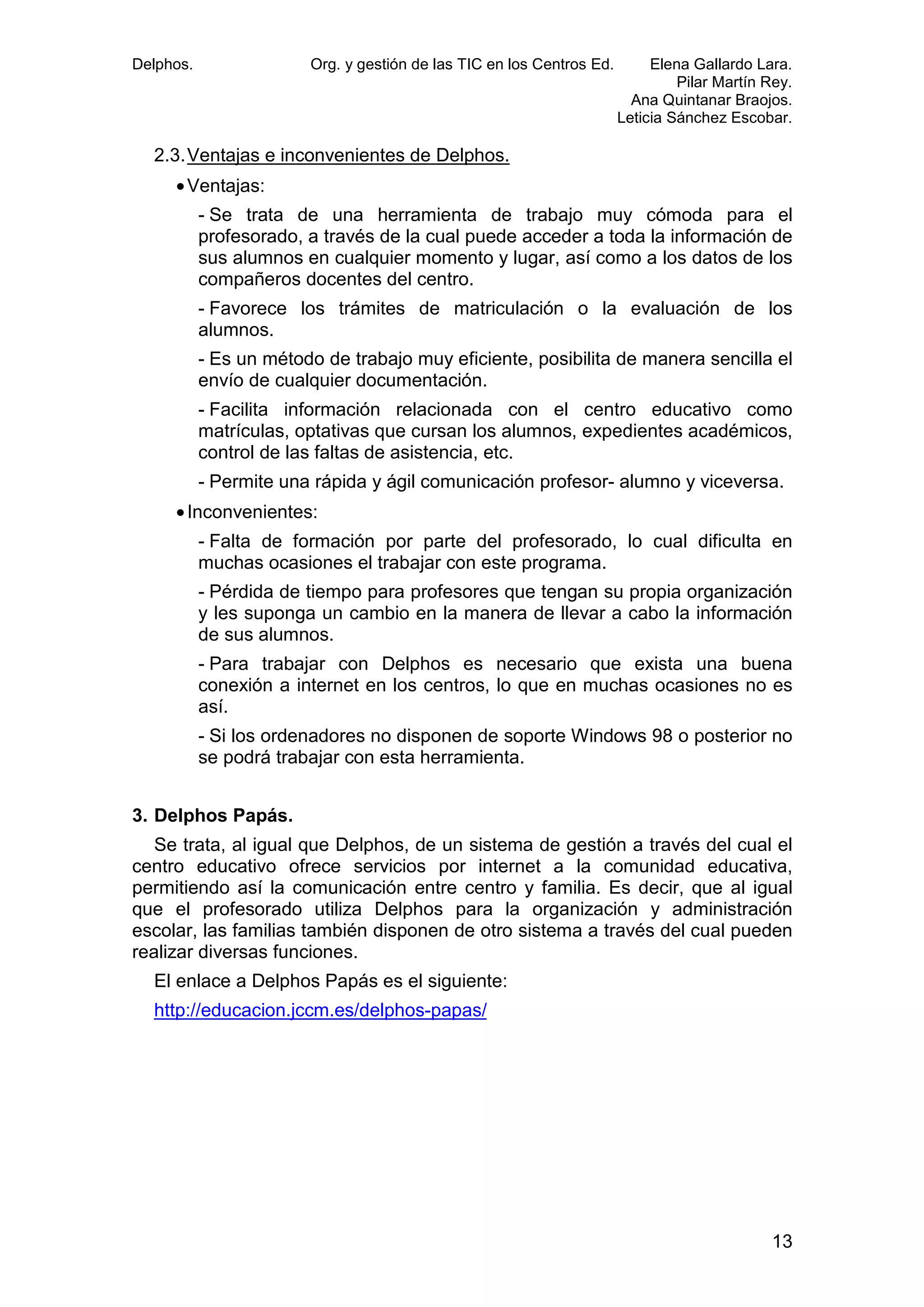 Delphos.

Org. y gestión de las TIC en los Centros Ed.

Elena Gallardo Lara.
Pilar Martín Rey.
Ana Quintanar Braojos.
Leticia Sánchez Escobar.

2.3. Ventajas e inconvenientes de Delphos.
• Ventajas:
- Se trata de una herramienta de trabajo muy cómoda para el
profesorado, a través de la cual puede acceder a toda la información de
sus alumnos en cualquier momento y lugar, así como a los datos de los
compañeros docentes del centro.
- Favorece los trámites de matriculación o la evaluación de los
alumnos.
- Es un método de trabajo muy eficiente, posibilita de manera sencilla el
envío de cualquier documentación.
- Facilita información relacionada con el centro educativo como
matrículas, optativas que cursan los alumnos, expedientes académicos,
control de las faltas de asistencia, etc.
- Permite una rápida y ágil comunicación profesor- alumno y viceversa.
• Inconvenientes:
- Falta de formación por parte del profesorado, lo cual dificulta en
muchas ocasiones el trabajar con este programa.
- Pérdida de tiempo para profesores que tengan su propia organización
y les suponga un cambio en la manera de llevar a cabo la información
de sus alumnos.
- Para trabajar con Delphos es necesario que exista una buena
conexión a internet en los centros, lo que en muchas ocasiones no es
así.
- Si los ordenadores no disponen de soporte Windows 98 o posterior no
se podrá trabajar con esta herramienta.
3. Delphos Papás.
Se trata, al igual que Delphos, de un sistema de gestión a través del cual el
centro educativo ofrece servicios por internet a la comunidad educativa,
permitiendo así la comunicación entre centro y familia. Es decir, que al igual
que el profesorado utiliza Delphos para la organización y administración
escolar, las familias también disponen de otro sistema a través del cual pueden
realizar diversas funciones.
El enlace a Delphos Papás es el siguiente:
http://educacion.jccm.es/delphos-papas/

13

 